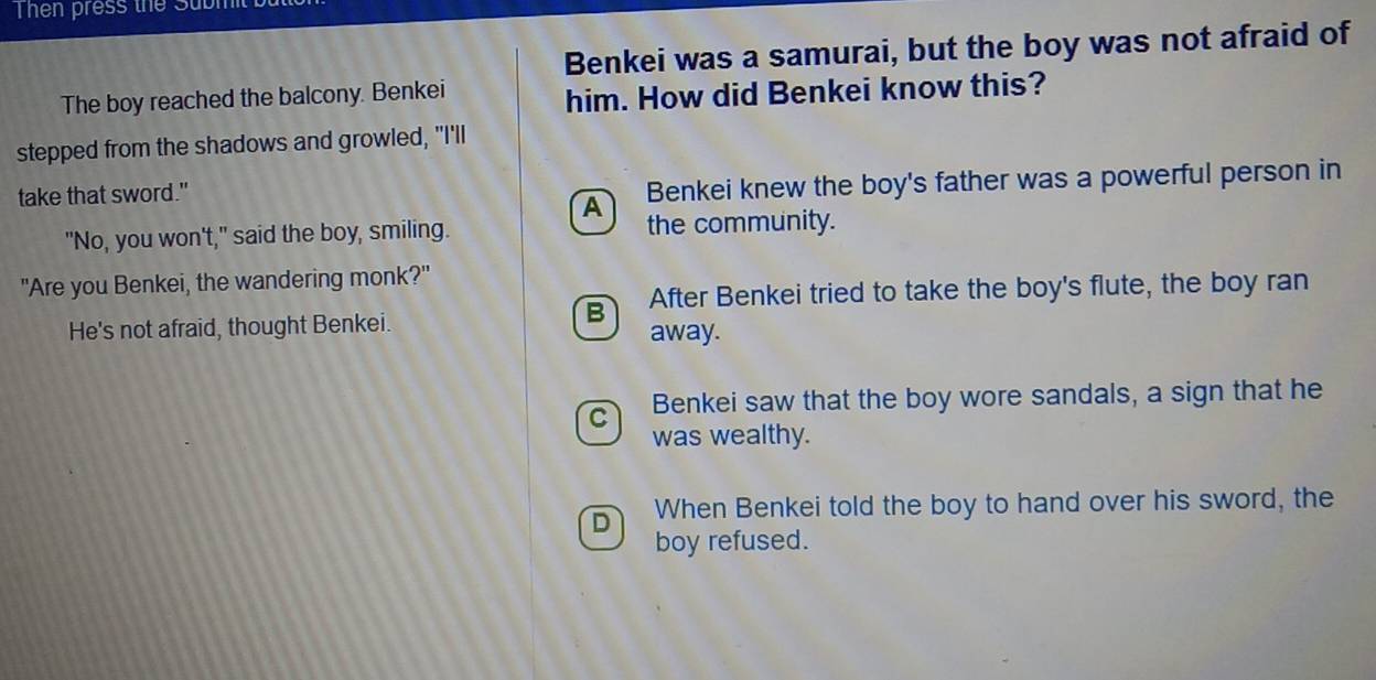 Then press the Submt 
Benkei was a samurai, but the boy was not afraid of
The boy reached the balcony. Benkei
him. How did Benkei know this?
stepped from the shadows and growled, "I'll
take that sword."
A Benkei knew the boy's father was a powerful person in
"No, you won't," said the boy, smiling. the community.
"Are you Benkei, the wandering monk?"
B After Benkei tried to take the boy's flute, the boy ran
He's not afraid, thought Benkei. away.
C Benkei saw that the boy wore sandals, a sign that he
was wealthy.
D When Benkei told the boy to hand over his sword, the
boy refused.