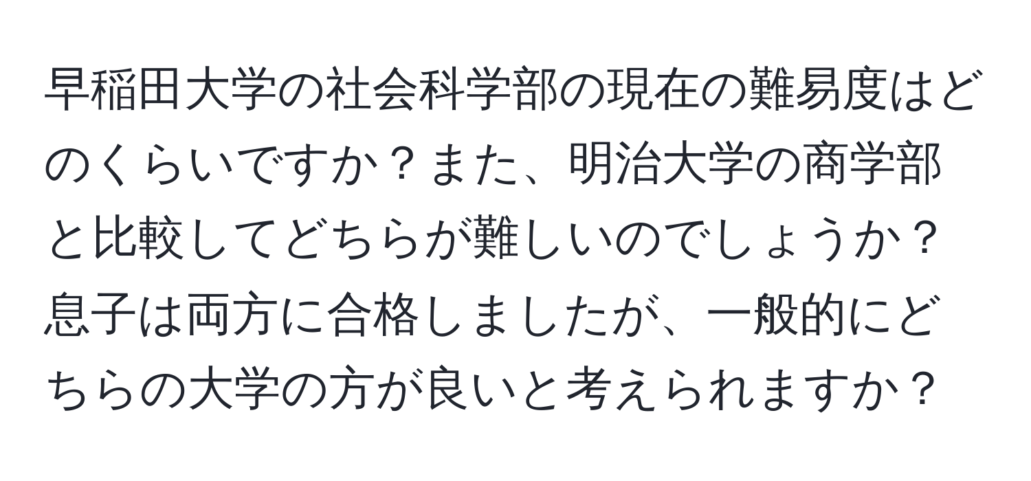 早稲田大学の社会科学部の現在の難易度はどのくらいですか？また、明治大学の商学部と比較してどちらが難しいのでしょうか？息子は両方に合格しましたが、一般的にどちらの大学の方が良いと考えられますか？