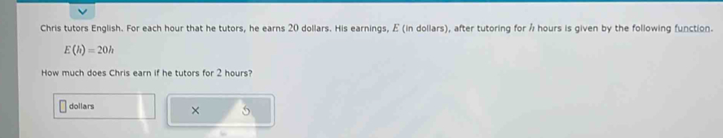 Chris tutors English. For each hour that he tutors, he earns 20 dollars. His earnings, E (in dollars), after tutoring for Å hours is given by the following function.
E(h)=20h
How much does Chris earn if he tutors for 2 hours?
dollars
× S