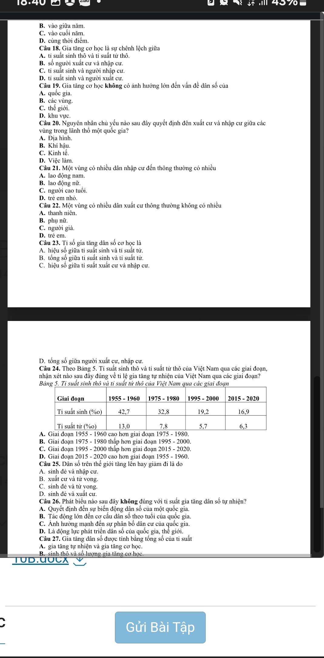 10.40   4370
B. vào giữa năm.
C. vào cuối năm.
D. cùng thời điểm.
Câu 18. Gia tăng cơ học là sự chênh lệch giữa
A. tỉ suất sinh thô và tỉ suất tử thô.
B. số người xuất cư và nhập cư.
C. tỉ suất sinh và người nhập cư.
D. tỉ suất sinh và người xuất cư.
Câu 19. Gia tăng cờ học không có ảnh hưởng lớn đến vấn đề dân số của
A. quốc gia.
B. các vùng.
C. thế giới.
D. khu vực
Câu 20. Nguyên nhân chủ yếu nào sau đây quyết định đên xuất cư và nhập cư giữa các
vùng trong lãnh thổ một quốc gia?
A. Địa hình.
B. Khí hậu.
C. Kinh tế.
D. Việc làm.
Câu 21. Một vùng có nhiều dân nhập cư đến thông thường có nhiều
A. lao động nam.
B. lao động nữ.
C. người cao tuổi.
D. trẻ em nhỏ.
Câu 22. Một vùng có nhiều dân xuất cư thông thường không có nhiều
A. thanh niên.
B. phụ nữ.
C. người già.
D. trẻ em.
Câu 23. Tỉ số gia tăng dân số cơ học là
A. hiệu số giữa tỉ suất sinh và tỉ suất tử.
B. tồng số giữa tỉ suất sinh và tỉ suất tử.
C. hiệu số giữa tỉ suất xuất cư và nhập cư.
D. tổng số giữa người xuất cư, nhập cư.
Câu 24. Theo Bảng 5. Tỉ suất sinh thô và tỉ suất tử thô của Việt Nam qua các giai đoạn,
nhận xét nào sau đây đúng về tỉ lệ gia tăng tự nhiện của Việt Nam qua các giai đoạn?
B. Giai đoạn 1975 - 1980 thấp hơn giai đoạn 1995 - 2000.
C. Giai đoạn 1995 - 2000 thấp hơn giai đoạn 2015 - 2020.
D. Giai đoạn 2015 - 2020 cao hơn giai đoạn 1955 - 1960.
Câu 25. Dân số trên thế giới tăng lên hay giảm đi là do
A. sinh đẻ và nhập cư.
B. xuất cư và tử vong.
C. sinh đẻ và tử yong.
D. sinh đẻ và xuất cư.
Câu 26. Phát biểu nào sau đây không đúng với ti suất gia tăng dân số tự nhiện?
A. Quyết định đến sự biến động dân số của một quốc gia.
B. Tác động lớn đến cơ cấu dân số theo tuổi của quốc gia.
C. Ảnh hưởng mạnh đến sự phân bố dân cư của quốc gia.
D. Là động lực phát triển dân số của quốc gia, thế giới.
Câu 27. Gia tăng dân số được tính bằng tổng số của tỉ suất
A. gia tăng tự nhiện và gia tăng cơ học.
B. sinh thô và số lượng gia tăng cơ học
TUD.0UCX
Gửi Bài Tập