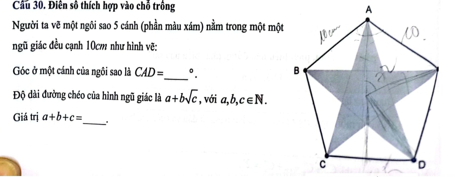 Điên số thích hợp vào chỗ trồng A 
Người ta vẽ một ngôi sao 5 cánh (phần màu xám) nằm trong một một 
ngũ giác đều cạnh 10cm như hình vẽ: 
Góc ở một cánh của ngôi sao là CAD= _ °. 
Độ dài đường chéo của hình ngũ giác là a+bsqrt(c) , với a, b, c∈ N. 
Giá trị a+b+c= _ .