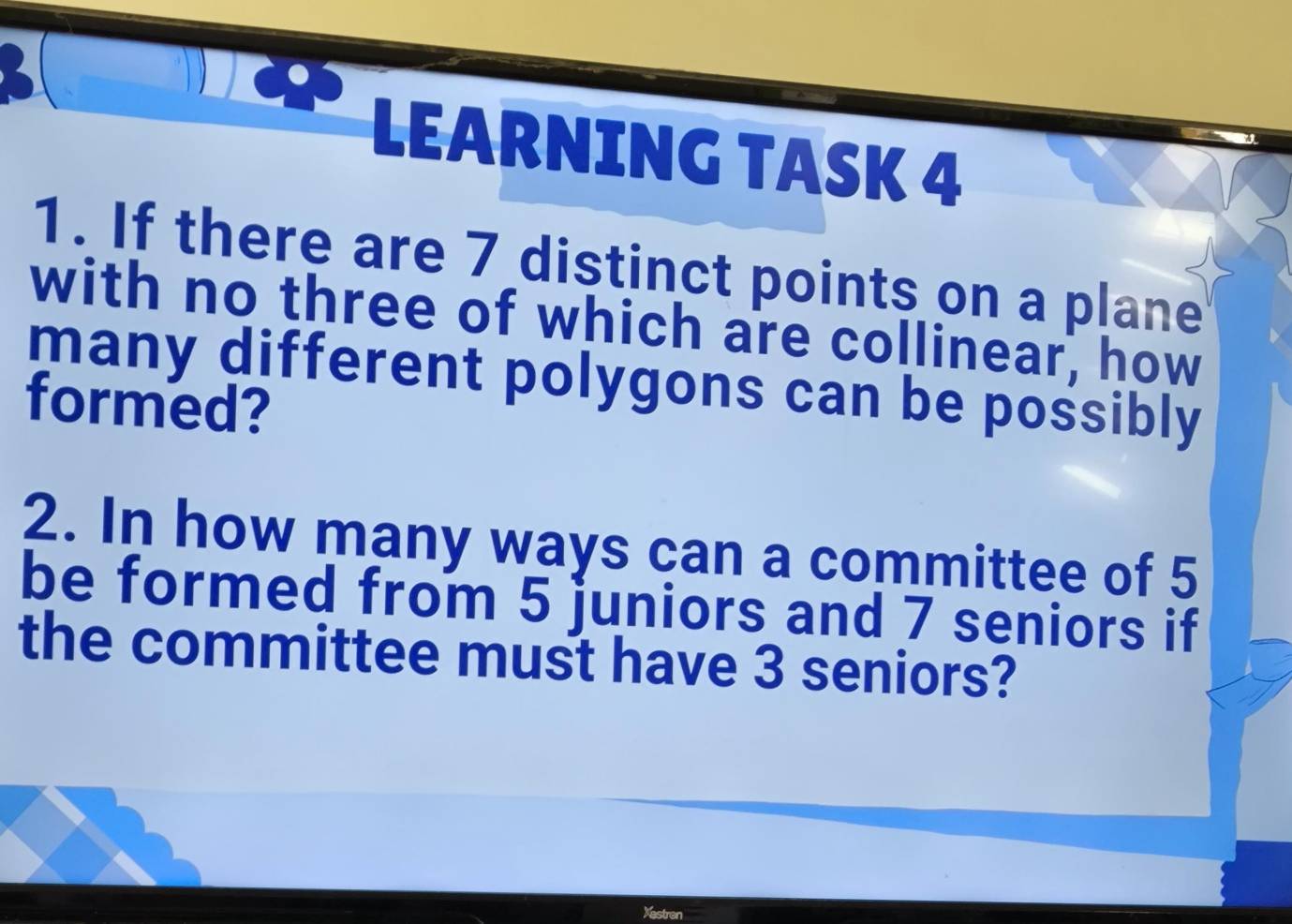 LEARNING TASK 4 
1. If there are 7 distinct points on a plane 
with no three of which are collinear, how 
many different polygons can be possibly 
formed? 
2. In how many ways can a committee of 5
be formed from 5 juniors and 7 seniors if 
the committee must have 3 seniors?