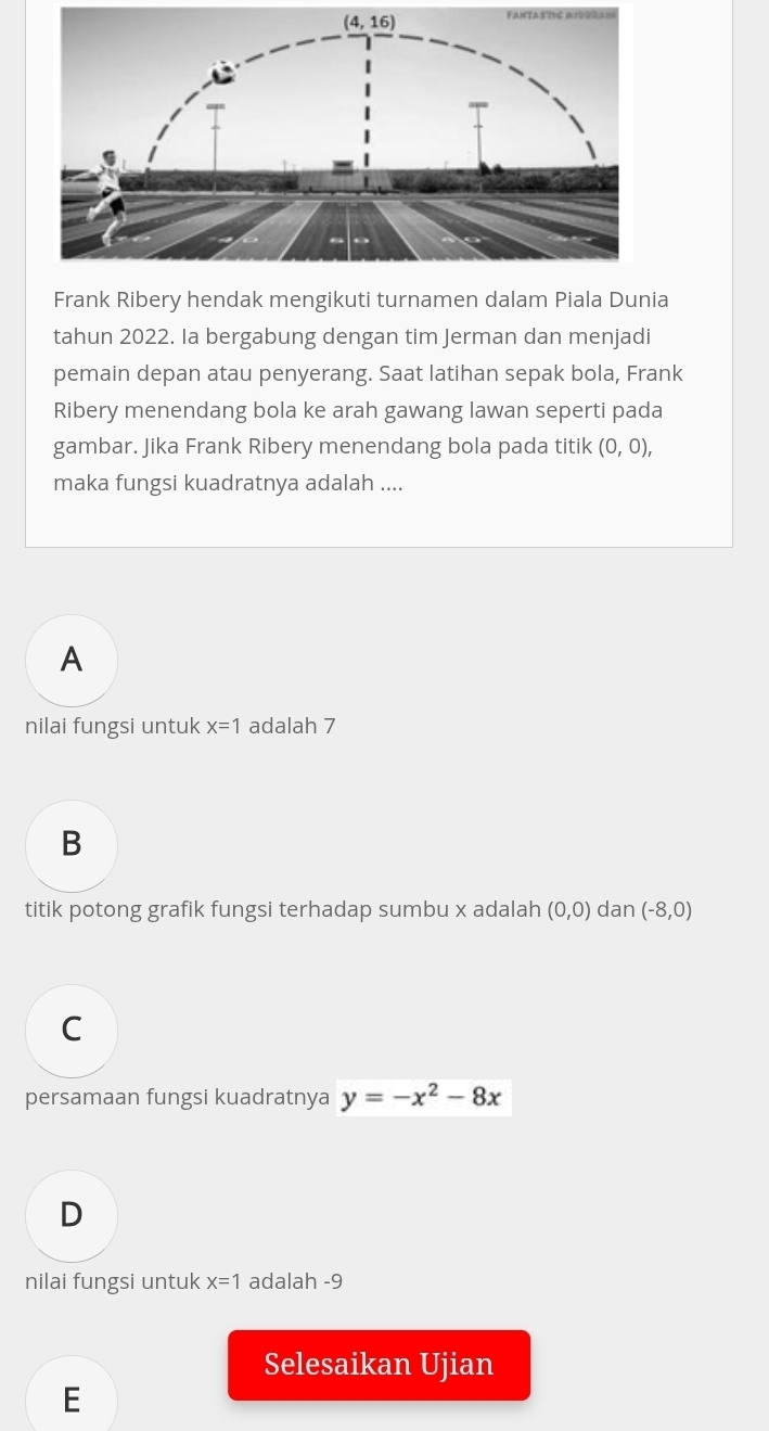 Frank Ribery hendak mengikuti turnamen dalam Piala Dunia
tahun 2022. Ia bergabung dengan tim Jerman dan menjadi
pemain depan atau penyerang. Saat latihan sepak bola, Frank
Ribery menendang bola ke arah gawang lawan seperti pada
gambar. Jika Frank Ribery menendang bola pada titik (0,0),
maka fungsi kuadratnya adalah ....
A
nilai fungsi untuk x=1 adalah 7
B
titik potong grafik fungsi terhadap sumbu x adalah (0,0) dan (-8,0)
C
persamaan fungsi kuadratnya y=-x^2-8x
D
nilai fungsi untuk x=1 adalah -9
Selesaikan Ujian
E