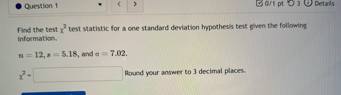 < 
Question 1 > □ 0/1 pt つ 3 (i) Details 
Find the test chi^2 test statistic for a one standard deviation hypothesis test given the following 
information.
n=12, s=5.18 , and sigma =7.02.
x^2=□ Round your answer to 3 decimal places.