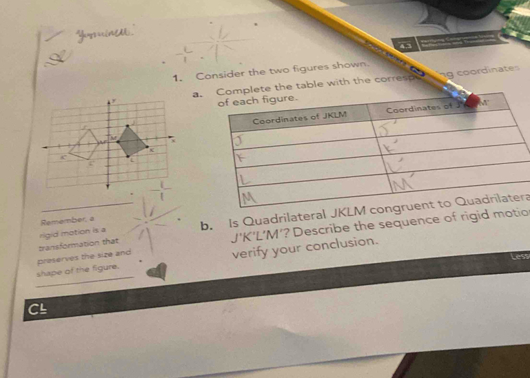 Yeyercinld 

1. Consider the two figures shown. 
ng coordinates 
a.table with the correspe 
rigid motion is a b. Is Quadrilateral JKra 
Remember, a 
transformation that
J'K'L’M’? Describe the sequence of rigid motio 
preserves the size and 
Less 
_ 
shape of the figure. verify your conclusion. 
CL