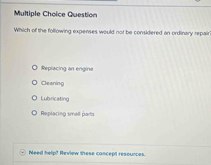 Question
Which of the following expenses would not be considered an ordinary repair?
Replacing an engine
Cleaning
Lubricating
Replacing small parts
Need help? Review these concept resources.