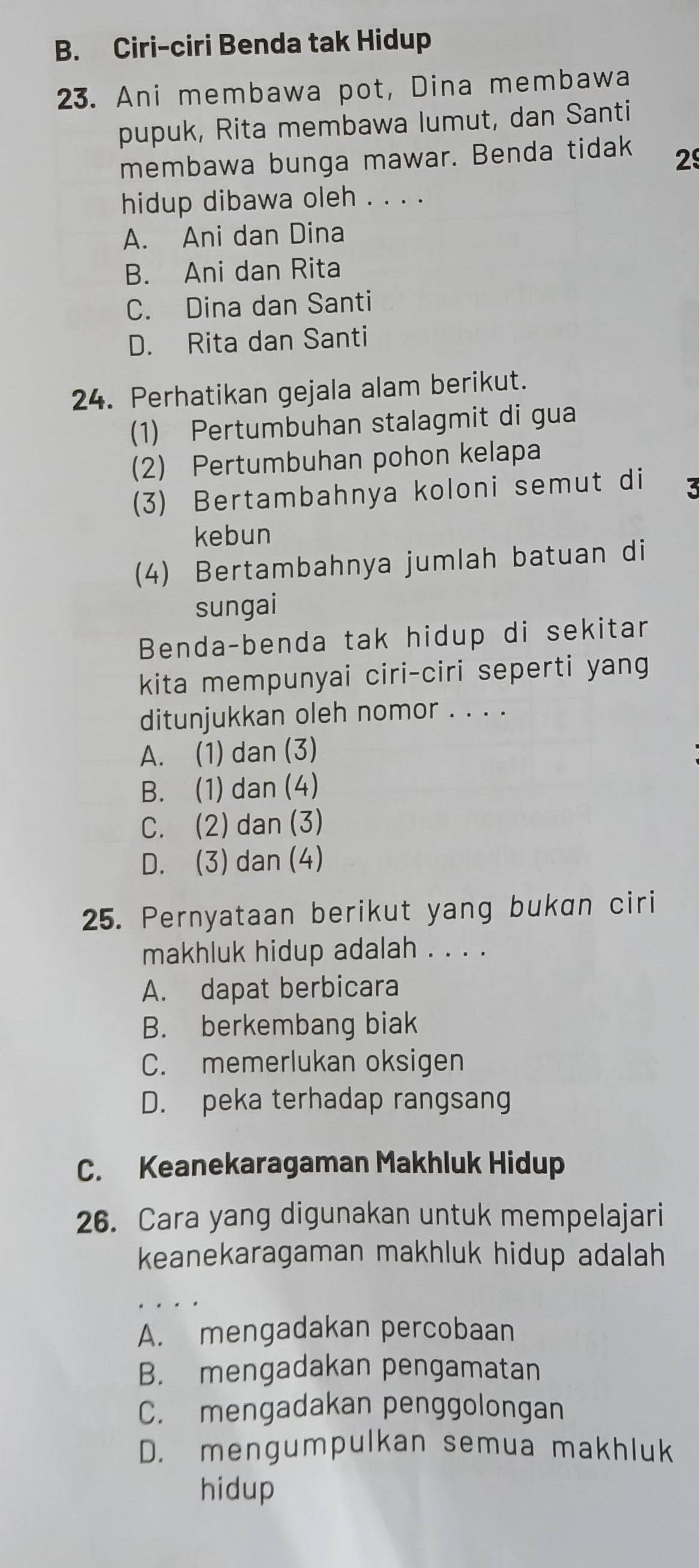 B. Ciri-ciri Benda tak Hidup
23. Ani membawa pot, Dina membawa
pupuk, Rita membawa lumut, dan Santi
membawa bunga mawar. Benda tidak 29
hidup dibawa oleh . . . .
A. Ani dan Dina
B. Ani dan Rita
C. Dina dan Santi
D. Rita dan Santi
24. Perhatikan gejala alam berikut.
(1) Pertumbuhan stalagmit di gua
(2) Pertumbuhan pohon kelapa
(3) Bertambahnya koloni semut di 3
kebun
(4) Bertambahnya jumlah batuan di
sungai
Benda-benda tak hidup di sekitar
kita mempunyai ciri-ciri seperti yang
ditunjukkan oleh nomor . . . .
A. (1) dan (3)
B. (1) dan (4)
C. (2) dan (3)
D. (3) dan (4)
25. Pernyataan berikut yang bukan ciri
makhluk hidup adalah . . . .
A. dapat berbicara
B. berkembang biak
C. memerlukan oksigen
D. peka terhadap rangsang
C. Keanekaragaman Makhluk Hidup
26. Cara yang digunakan untuk mempelajari
keanekaragaman makhluk hidup adalah
A. mengadakan percobaan
B. mengadakan pengamatan
C. mengadakan penggolongan
D. mengumpulkan semua makhluk
hidup