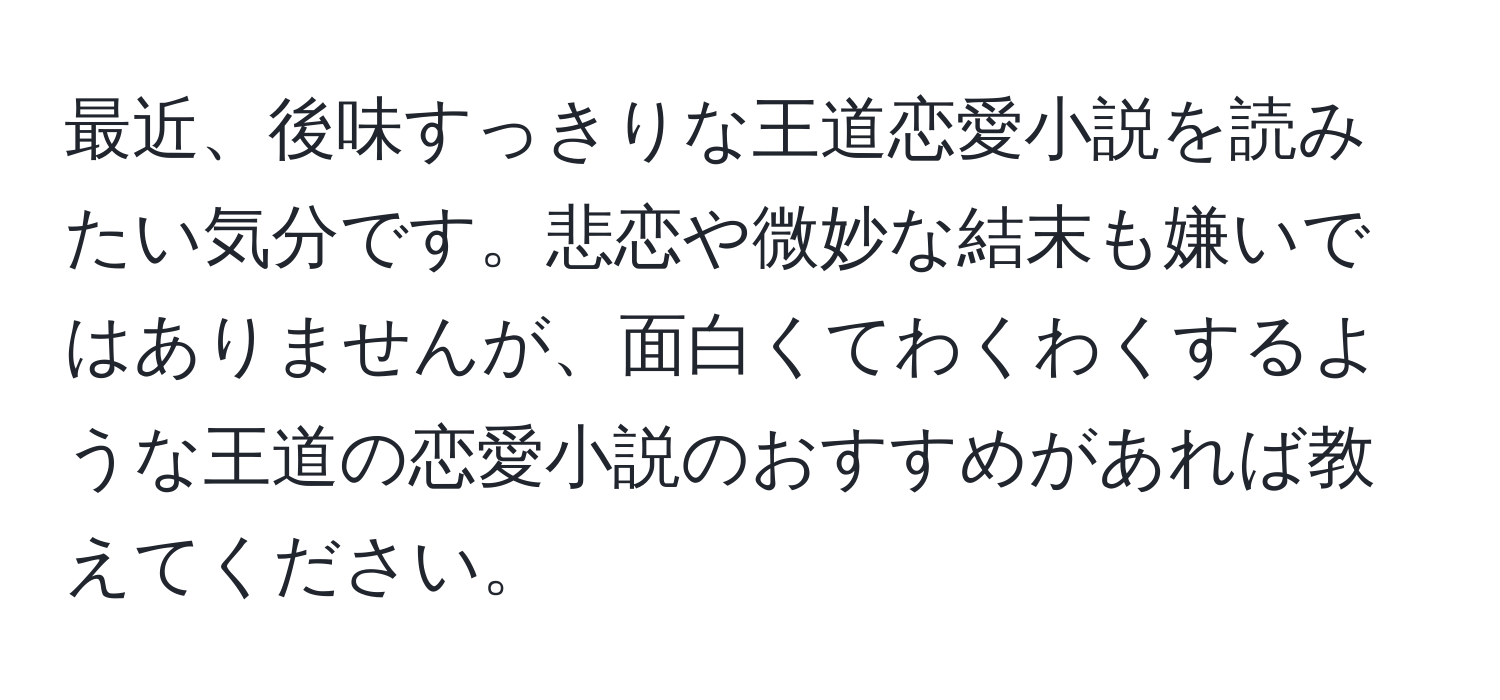 最近、後味すっきりな王道恋愛小説を読みたい気分です。悲恋や微妙な結末も嫌いではありませんが、面白くてわくわくするような王道の恋愛小説のおすすめがあれば教えてください。