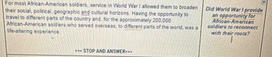 For most African-American soldiers, service in World War I allowed them to broaden Did World War I provide 
their social, political, geographic and cultural horizons. Having the opportunity to an opportunity for 
travel to different parts of the country and, for the approximately 200,000 African-American 
African-American soldiers who served overseas, to different parts of the world, was a soldiers to reconnect 
life-altering experience. with their roots? 
STOP AND ANSWER>>>