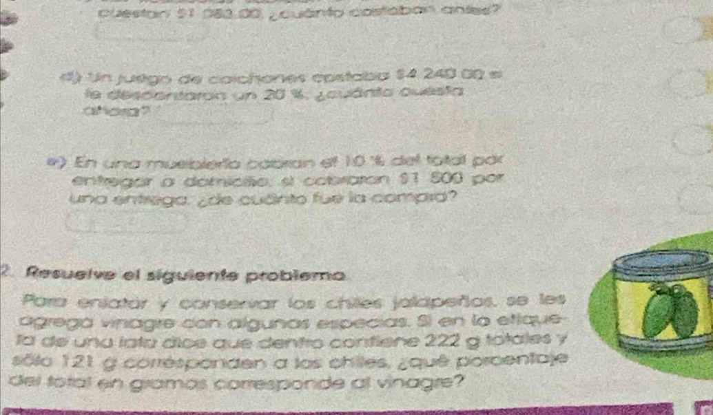 cuestan $1,083,00 ¿ quanto costában antes? 
d) Un juégo de coichones costabo 54:2 240 00 ∞ 
le descentaron un 20 %. ¿ouánto questa 
aho? 
#) En una musiblería cabran ef 10 ° del fotal par 
entregar a domiciio: sí cobraron $1 500 por 
una entrega. ¿de cuânto fue la compra? 
2. Resuelve el siguiente problema 
Para enlatár y conservar los chiles jalapeños, se les 
ágregá vinagre con algunas especias. Si en la etique 
la de una íata díce que dentro contlene 222 g totales y 
sôlo 121 g corrésponden a las chiles, ¿quê porcentaje 
del total en gramos corresponde al vinagre?