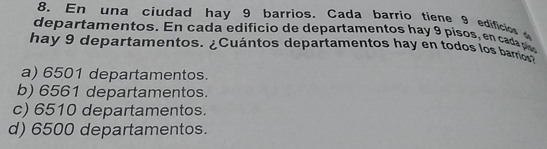 En una ciudad hay 9 barrios. Cada barrio tiene 9 edificios 
departamentos. En cada edificio de departamentos hay 9 pisos, en cada piso
hay 9 departamentos. ¿Cuántos departamentos hay en todos los barrios?
a) 6501 departamentos.
b) 6561 departamentos.
c) 6510 departamentos.
d) 6500 departamentos.