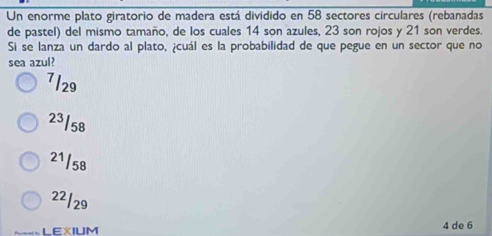 Un enorme plato giratorio de madera está dividido en 58 sectores circulares (rebanadas
de pastel) del mismo tamaño, de los cuales 14 son azules, 23 son rojos y 21 son verdes.
Si se lanza un dardo al plato, ¿cuál es la probabilidad de que pegue en un sector que no
sea azul?
7/29
23/58
21/58
22/29
LEXIUM
4 de 6