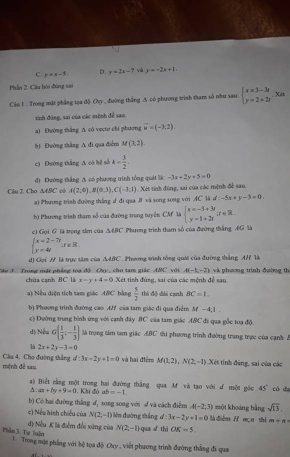 C y=x-5. D. y=2x-7 và y=-2x+1.
Phần 2. Câu hỏi đúng sai
Câu 1 . Trong mặt phẳng tọa độ Oxy , đường thẳng Δ có phương trình tham số như sau: beginarrayl x=3-3t y=2+2tendarray. Xét
tính đúng, sai của các mệnh đề sau.
a) Đường thắng Δ có vectơ chi phương vector u=(-3;2).
b) Đường thẳng Δ đi qua điểm M(3;2).
c) Đường thắng A có hệ số k= 3/2 .
d) Đường thắng Δ có phương trình tổng quát là: -3x+2y+5=0
Câu 2. Cho △ ABC có A(2;0),B(0;3),C(-3;1). Xét tính đúng, sai của các mệnh đề sau.
a) Phương trình đường thẳng đ đi qua B và song song với AC là d:-5x+y-3=0.
b) Phương trình tham số của đường trung tuyến CM là beginarrayl x=-3+3t y=1+2tendarray. ;t∈ R.
c) Gọi G là trọng tâm của △ ABC Phương trình tham số của đường thẳng AG là
beginarrayl x=2-7t y=4tendarray. ;t∈ R.
d) Gọi H là trực tâm của △ ABC. Phương trình tổng quát của đường thẳng AH là
Tâu 3. Trong mặt phẳng toạ độ Oxy, cho tam giác ABC với A(-1;-2) và phương trình đường th
chứa canh BC là x-y+4=0.Xét tính đúng, sai của các mệnh đề sau.
a) Nếu diện tích tam giác ABC bằng  5/2  thì độ dài cạnh BC=1.
b) Phương trình đường cao AH của tam giác đi qua điểm M −4;1 .
c) Đường trung bình ứng với cạnh đây BC của tam giác ABC đi qua gốc toạ độ.
d) Nếu G( 1/3 ;- 1/3 ) là trọng tâm tam giác ABC thì phương trình đường trung trực của cạnh Á
là 2x+2y-3=0
Câu 4. Cho đường thắng d:3x-2y+1=0 và hai điểm M(1;2),N(2;-1) Xét tính đúng, sai của các
mệnh đề sau,
a) Biết rằng một trong hai đường thẳng qua M và tạo với d một góc 45° có dạ
△ :ax+by+9=0. Khi đó ab=-1.
b) Có hai đường thẳng d_1 song song với đ và cách điểm A(-2;3) một khoảng bằng sqrt(13).
c) Nếu hình chiếu của N(2;-1) lên đường thẳng d:3x-2y+1=0 là điểm H m; n thì m+n=
d) Nếu K là điểm đổi xứng của N(2;-1) qua d thì OK=5.
Phần 3. Tự luận
1. Trong mặt phẳng với hệ tọa độ Oxy , viết phương trình đường thẳng đi qua