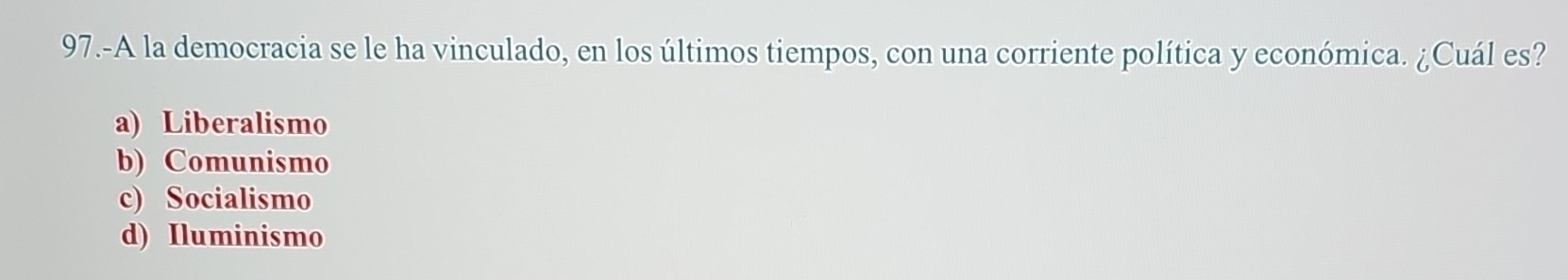 97.-A la democracia se le ha vinculado, en los últimos tiempos, con una corriente política y económica. ¿Cuál es?
a) Liberalismo
b) Comunismo
c) Socialismo
d) Iluminismo