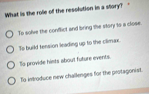 What is the role of the resolution in a story?
To solve the conflict and bring the story to a close.
To build tension leading up to the climax.
To provide hints about future events.
To introduce new challenges for the protagonist.