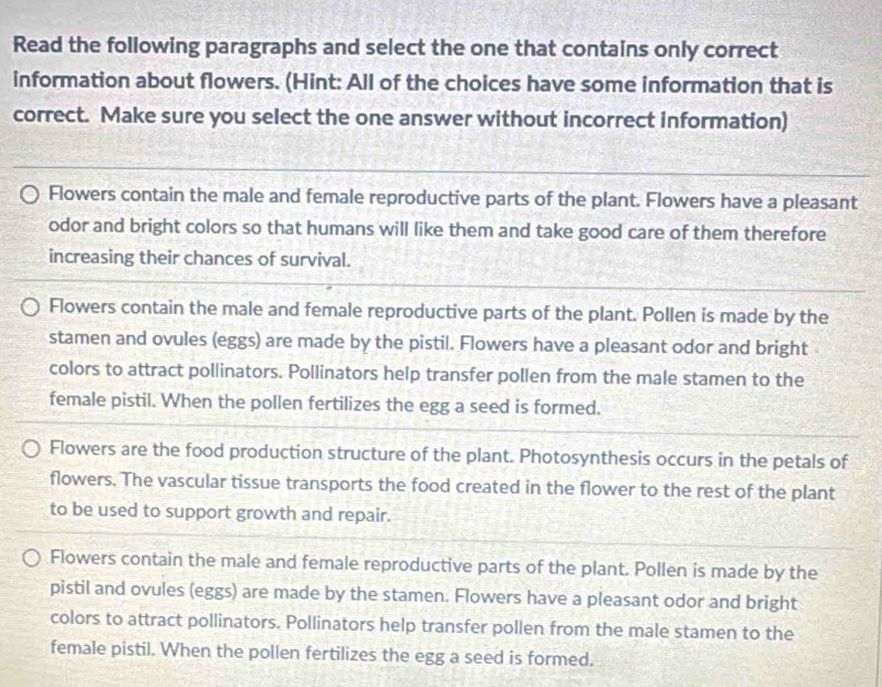 Read the following paragraphs and select the one that contains only correct
information about flowers. (Hint: All of the choices have some information that is
correct. Make sure you select the one answer without incorrect information)
Flowers contain the male and female reproductive parts of the plant. Flowers have a pleasant
odor and bright colors so that humans will like them and take good care of them therefore
increasing their chances of survival.
Flowers contain the male and female reproductive parts of the plant. Pollen is made by the
stamen and ovules (eggs) are made by the pistil. Flowers have a pleasant odor and bright
colors to attract pollinators. Pollinators help transfer pollen from the male stamen to the
female pistil. When the pollen fertilizes the egg a seed is formed.
Flowers are the food production structure of the plant. Photosynthesis occurs in the petals of
flowers. The vascular tissue transports the food created in the flower to the rest of the plant
to be used to support growth and repair.
Flowers contain the male and female reproductive parts of the plant. Pollen is made by the
pistil and ovules (eggs) are made by the stamen. Flowers have a pleasant odor and bright
colors to attract pollinators. Pollinators help transfer pollen from the male stamen to the
female pistil. When the pollen fertilizes the egg a seed is formed.