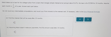 Abdul takes out a loan for his college tuition from a bank that charges simple interest at an asnual rate of 6.4%. His loan is for $5300 for 10 months. Assume 
each month is  1/12  of a yew. Answer each part below. 
Do not round any intermediate computations, and round your final answers to the nearest cest. If necessary, refer to the list of finencial farmulas 
a Find the interest that will be owed after 10 months. 
× 。 
[b] Assurning Abdul doesn't maks any payments, find the amount swed after 10 montiss.