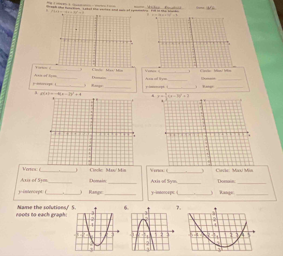 Alg 2 HW#5-1: Quadratics - Vertex Form Name
Graph the function. Label the vertex and axis of symmetry. Fill in the blanks Date_
1 f(x)=-(x+3)^2+5
2
Vertex: (_ ) Circle: Max/ Min Vertex: ( __) Circle: Max/ Min
Axis of Sym_ Domain _Axis of Sym._ Domain:_
y-intercept: (_ _Range: __Range_
y-intercept: ( _)
3. g(x)=-4(x-2)^2+4
4.
y= 1/2 (x-3)^2+2

Vertex: (_ _) Circle: Max/ Min Vertex: (_ _) Circle: Max/ Min
Axis of Sym._ Domain: _Axis of Sym._ Domain:_
y-intercept: (_ ,_ ) Range:_ y-intercept: (_ ,_ ) Range:_
Name the solutions/ 6.7.
roots to each graph: