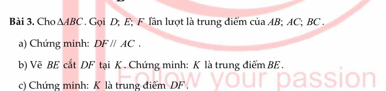 Cho △ ABC. Gọi D; E; F lần lượt là trung điểm của AB; AC; BC. 
a) Chứng minh: DF//AC. 
b) Vẽ BE cắt DF tại K. Chứng minh: K là trung điểm BE. 
c) Chứng minh: K là trung điểm DF.