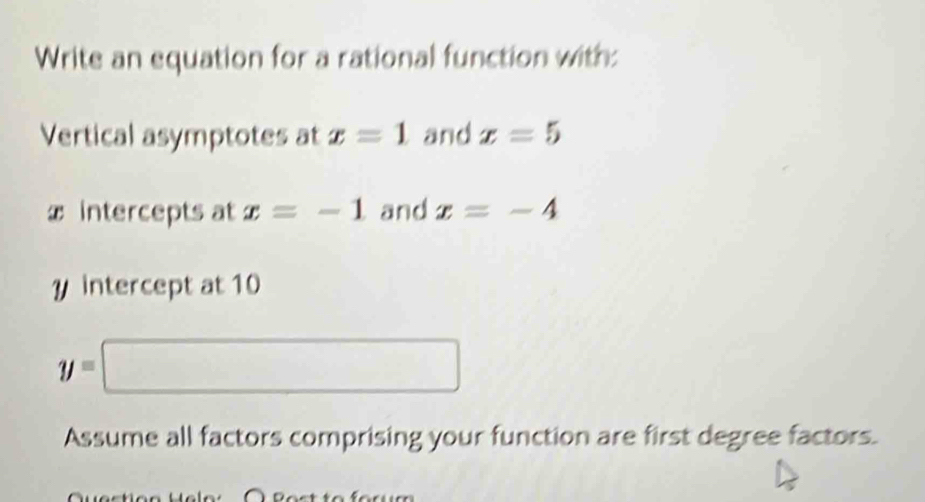 Write an equation for a rational function with: 
Vertical asymptotes at x=1 and x=5
x intercepts at x=-1 and x=-4
y intercept at 10
y=□
Assume all factors comprising your function are first degree factors.