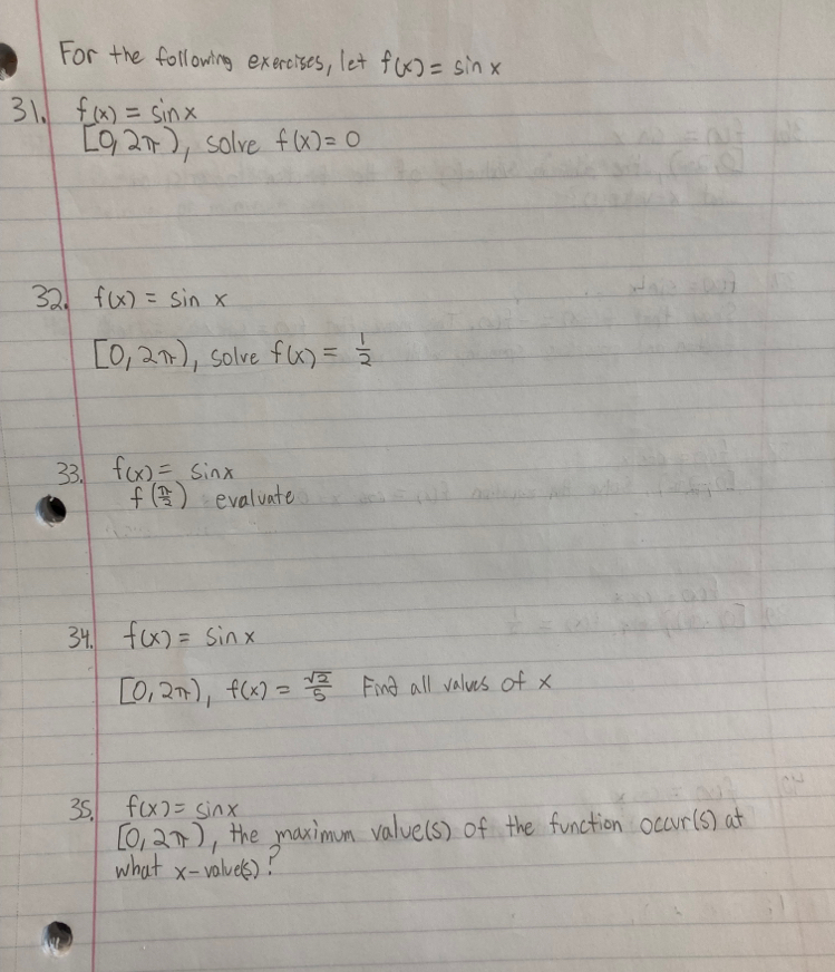 For the following exercises, let f(x)=sin x
31. f(x)=sin x
[0,2π ) , solve f(x)=0
32. f(x)=sin x
[0,2π ) , solve f(x)= 1/2 
33. f(x)=sin x
f( π /2 ) evaluate 
34. f(x)=sin x
[0,2π ), f(x)= sqrt(2)/5  Find all values of x
35. f(x)=sin x
[0,2π ) , the maximum value(s) of the function occur(s) at 
what x - valuels)?