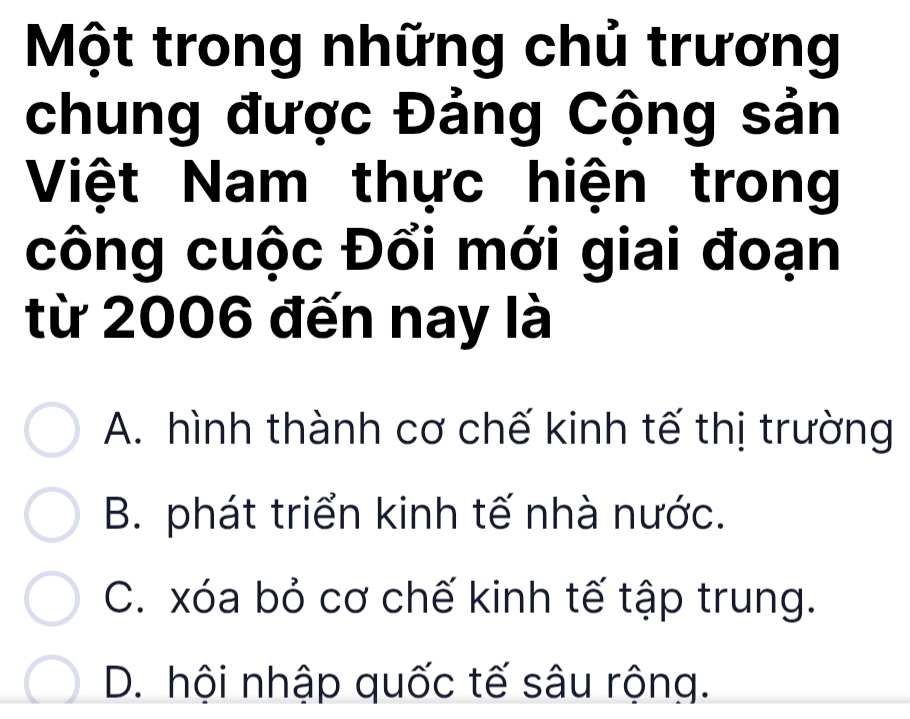 Một trong những chủ trương
chung được Đảng Cộng sản
Việt Nam thực hiện trong
công cuộc Đổi mới giai đoạn
từ 2006 đến nay là
A. hình thành cơ chế kinh tế thị trường
B. phát triển kinh tế nhà nước.
C. xóa bỏ cơ chế kinh tế tập trung.
D. hội nhập quốc tế sâu rộng.