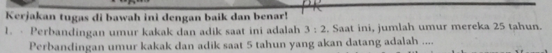 Kerjakan tugas di bawah ini dengan baik dan benar! 
1. · Perbandingan umur kakak dan adik saat ini adalah 3:2. Saat ini, jumlah umur mereka 25 tahun. 
Perbandingan umur kakak dan adik saat 5 tahun yang akan datang adalah ....