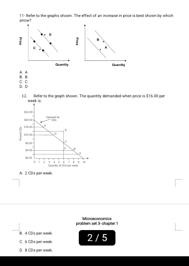 11- Refer to the graphs shown. The effect of an increase in price is best shown by which
; B
A
Quantity
A. A B. B
C. C D. D
12. Refer to the graph shown. The quantity demanded when price is $16.00 per
week is:
824.00 =
520.00 Denend für
C(x)
59G.00 E
0
5/12.00 。
88.00 C
$4.00 F
4
$0.00
9 4 y 9
D 1 2 Guaisity of CDs per week
A. 2 CDs per week
Microeconomics
problem set 3-chapter 1
B. 4 CD's per week.
C. 6 CDs per week 2 / 5
D. 8 CDs per week