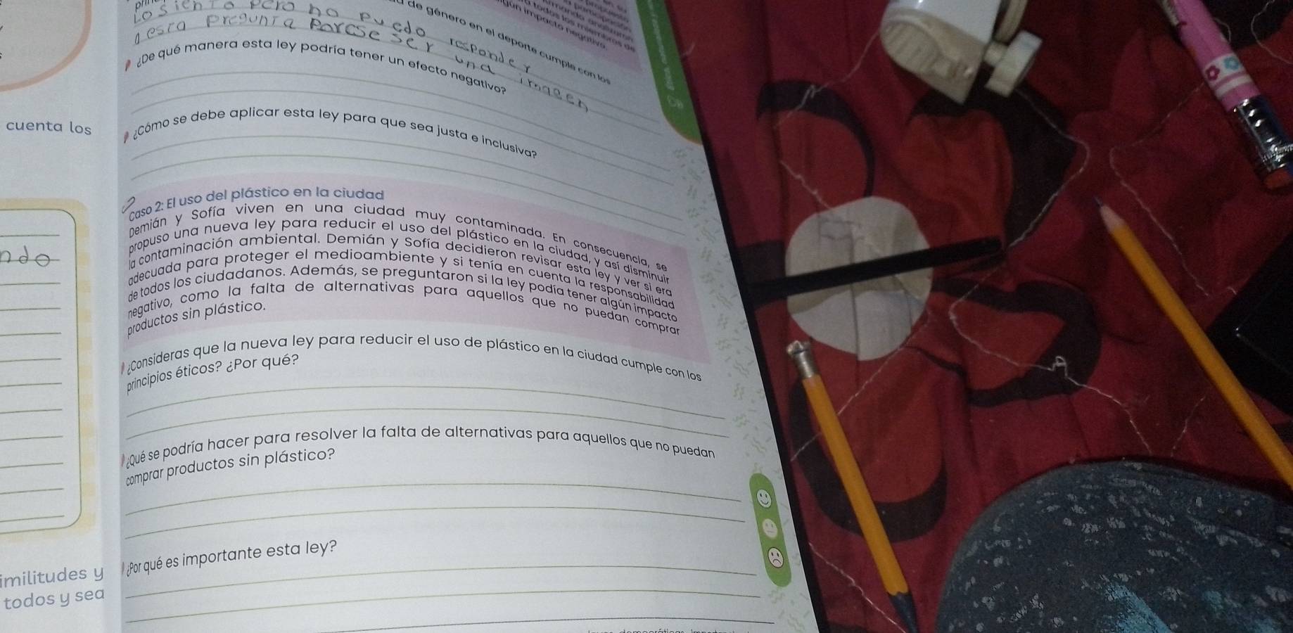 De qué manera esta ley podría tener un efecto negativo 
cuenta los 
_ 
_ 
# ¿Cómo se debe aplicar esta ley para que sea justa e inclusiva? 
Caso 2: El uso del plástico en la ciudad 
_ 
_ 
_ 
Demián y Sofía viven en una ciudad muy contaminada. En consecuencia, se 
_ 
propuso una nueva ley para reducir el uso del plástico en la ciudad, y así disminuia 
la contaminación ambiental. Demián y Sofía decidieron revisar esta ley y ver si era 
_ 
adecuada para proteger el medioambiente y si tenía en cuenta la responsabilidad 
de todos los ciudadanos. Además, se preguntaron si la ley podía tener algún impacto 
_ 
negativo, como la falta de alternativas para aquellos que no puedan compran 
productos sin plástico. 
_ 
_ 
¿Consideras que la nueva ley para reducir el uso de plástico en la ciudad cumple con los 
principios éticos? ¿Por qué? 
_ 
_ 
_ 
_ 
_Qué se podría hacer para resolver la falta de alternativas para aquellos que no puedan 
_ 
comprar productos sin plástico? 
_ 
_ 
_ 
_ 
imilitudes y ¿Por qué es importante esta ley? 
_ 
todos y sea