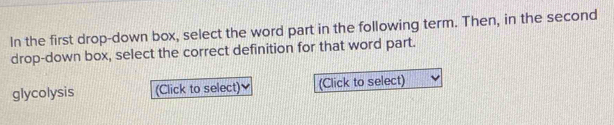 In the first drop-down box, select the word part in the following term. Then, in the second 
drop-down box, select the correct definition for that word part. 
glycolysis (Click to select) (Click to select)