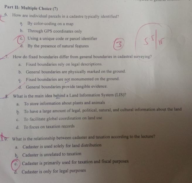 Part II: Multiple Choice (7)
6. How are individual parcels in a cadastre typically identified?
a. By color-coding on a map
b. Through GPS coordinates only
c. Using a unique code or parcel identifier
d. By the presence of natural features
_7. How do fixed boundaries differ from general boundaries in cadastral surveying?
a. Fixed boundaries rely on legal descriptions.
b. General boundaries are physically marked on the ground.
c. Fixed boundaries are not monumented on the ground.
d. General boundaries provide tangible evidence.
8. What is the main idea behind a Land Information System (LIS)?
a. To store information about plants and animals
b. To have a large amount of legal, political, natural, and cultural information about the land
c. To facilitate global coordination on land use
d. To focus on taxation records
1 9. What is the relationship between cadaster and taxation according to the lecture?
a. Cadaster is used solely for land distribution
b. Cadaster is unrelated to taxation
c. Cadaster is primarily used for taxation and fiscal purposes
d. Cadaster is only for legal purposes