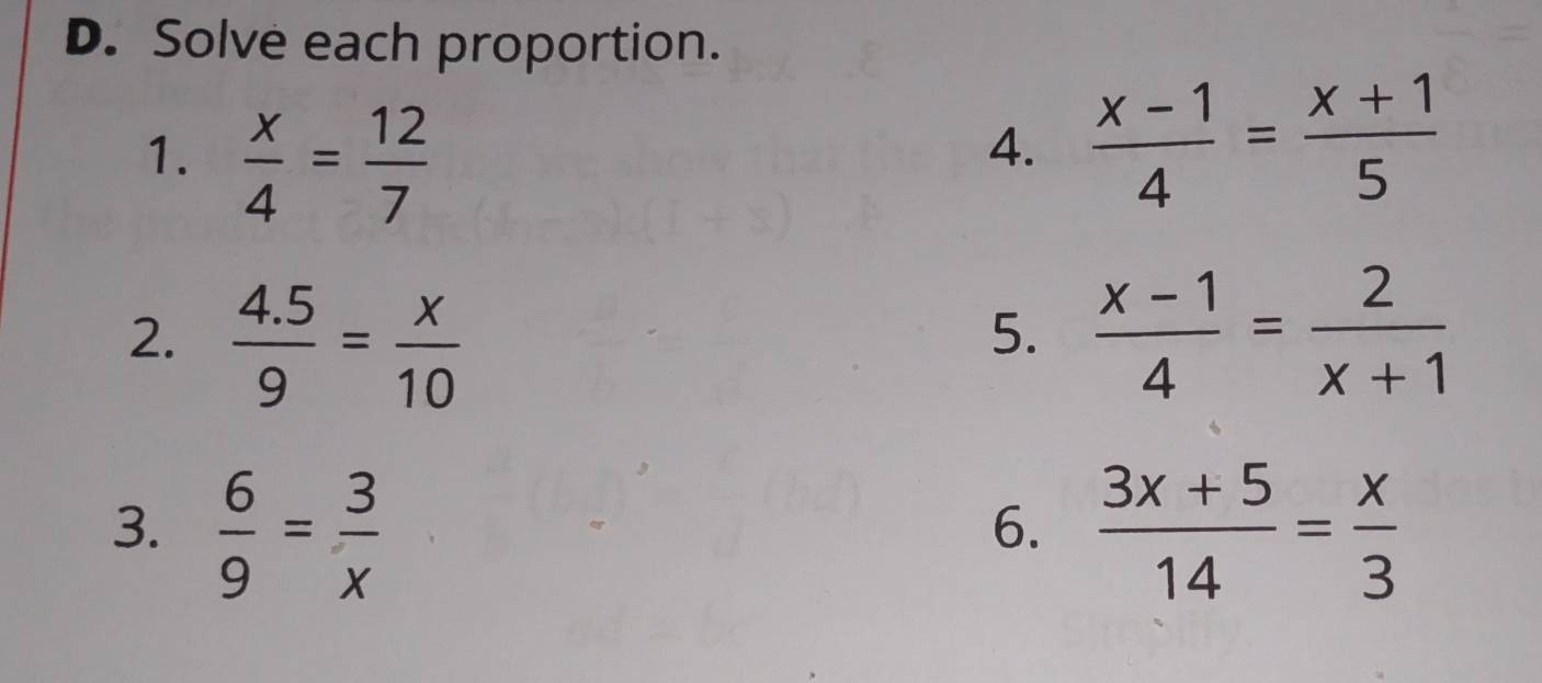 Solve each proportion. 
1.  x/4 = 12/7 
4.  (x-1)/4 = (x+1)/5 
2.  (4.5)/9 = x/10   (x-1)/4 = 2/x+1 
5. 
3.  6/9 = 3/x   (3x+5)/14 = x/3 
6.