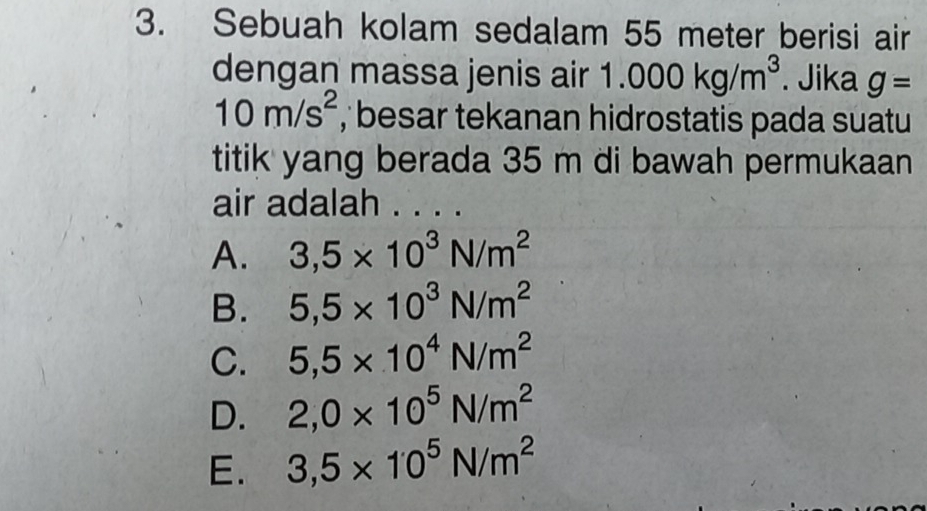 Sebuah kolam sedalam 55 meter berisi air
dengan massa jenis air 1.000kg/m^3. Jika g=
10m/s^2 , besar tekanan hidrostatis pada suatu
titik yang berada 35 m di bawah permukaan
air adalah . . . .
A. 3,5* 10^3N/m^2
B. 5,5* 10^3N/m^2
C. 5,5* 10^4N/m^2
D. 2,0* 10^5N/m^2
E. 3,5* 10^5N/m^2