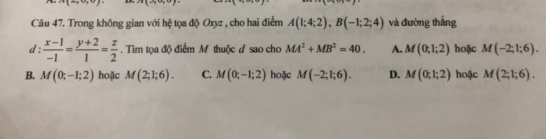 A(2,0,0) A(3,0,0). 
Câu 47. Trong không gian với hệ tọa độ Oxyz , cho hai điểm A(1;4;2), B(-1;2;4) và đường thắng
d :  (x-1)/-1 = (y+2)/1 = z/2 . Tìm tọa độ điểm M thuộc đ sao cho MA^2+MB^2=40. A. M(0;1;2) hoặc M(-2;1;6).
B. M(0;-1;2) hoặc M(2;1;6). C. M(0;-1;2) hoặc M(-2;1;6). D. M(0;1;2) hoặc M(2;1;6).