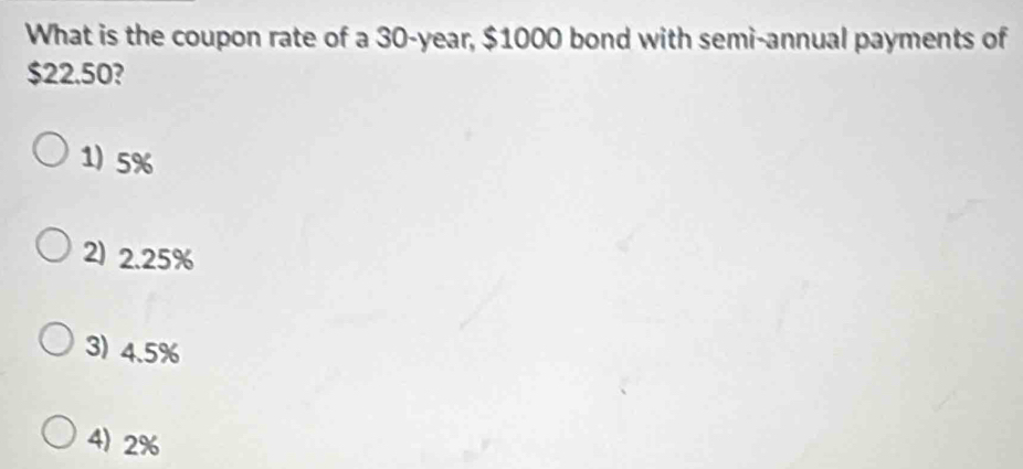 What is the coupon rate of a 30-year, $1000 bond with semi-annual payments of
$22.50?
1) 5%
2) 2.25%
3) 4.5%
4) 2%