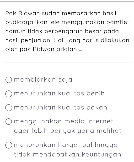 Pak Ridwan sudah memasarkan hasil
budidaya ikan lele menggunakan pamflet,
namun tidak berpengaruh besar pada 
hasil penjualan. Hal yang harus dilakukan
oleh pak Ridwan adalah ....
membiarkan saja
menurunkan kualitas benih
menurunkan kualitas pakan
menggunakan media internet
agar lebih banyak yang melihat
menurunkan harga jual hingga
tidak mendapatkan keuntungan