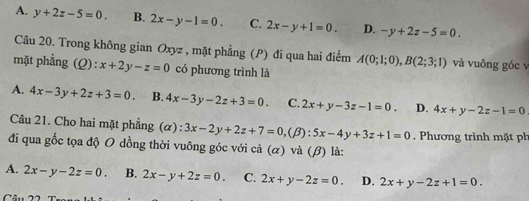 A. y+2z-5=0. B. 2x-y-1=0. C. 2x-y+1=0. D. -y+2z-5=0. 
Câu 20. Trong không gian Oxyz , mặt phẳng (P) đi qua hai điểm A(0;1;0), B(2;3;1) và vuông góc v
mặt phẳng (Q): x+2y-z=0 có phương trình là
A. 4x-3y+2z+3=0. B. 4x-3y-2z+3=0. C. 2x+y-3z-1=0. D. 4x+y-2z-1=0
Câu 21. Cho hai mặt phẳng (α) : 3x-2y+2z+7=0, (beta ):5x-4y+3z+1=0. Phương trình mặt ph
đi qua gốc tọa độ O dồng thời vuông góc với cả (α) và (β) là:
A. 2x-y-2z=0. B. 2x-y+2z=0. C. 2x+y-2z=0. D. 2x+y-2z+1=0. 
Câu