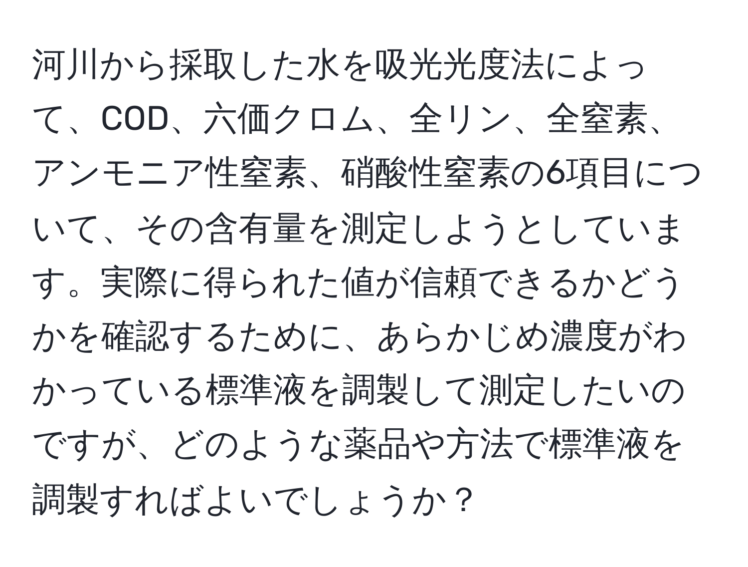 河川から採取した水を吸光光度法によって、COD、六価クロム、全リン、全窒素、アンモニア性窒素、硝酸性窒素の6項目について、その含有量を測定しようとしています。実際に得られた値が信頼できるかどうかを確認するために、あらかじめ濃度がわかっている標準液を調製して測定したいのですが、どのような薬品や方法で標準液を調製すればよいでしょうか？