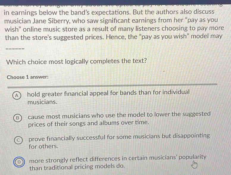 in earnings below the band's expectations. But the authors also discuss
musician Jane Siberry, who saw significant earnings from her “pay as you
wish" online music store as a result of many listeners choosing to pay more
than the store’s suggested prices. Hence, the “pay as you wish” model may
_
Which choice most logically completes the text?
Choose 1 answer:
A  hold greater financial appeal for bands than for individual
musicians.
B  cause most musicians who use the model to lower the suggested
prices of their songs and albums over time.
C  prove financially successful for some musicians but disappointing
for others.
D more strongly reflect differences in certain musicians' popularity
than traditional pricing models do.