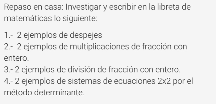 Repaso en casa: Investigar y escribir en la libreta de 
matemáticas lo siguiente: 
1. - 2 ejemplos de despejes 
2. - 2 ejemplos de multiplicaciones de fracción con 
entero. 
3. - 2 ejemplos de división de fracción con entero. 
4. - 2 ejemplos de sistemas de ecuaciones 2* 2 por el 
método determinante.