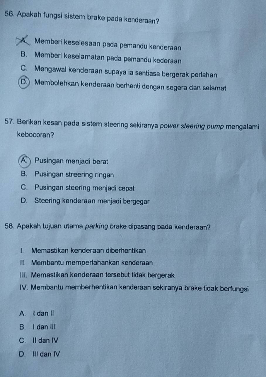 Apakah fungsi sistem brake pada kenderaan?
A Memberi keselesaan pada pemandu kenderaan
B. Memberi keselamatan pada pemandu kederaan
C. Mengawal kenderaan supaya ia sentiasa bergerak perlahan
D. Membolehkan kenderaan berhenti dengan segera dan selamat
57. Berikan kesan pada sistem steering sekiranya power steering pump mengalami
kebocoran?
A. Pusingan menjadi berat
B. Pusingan streering ringan
C. Pusingan steering menjadi cepat
D. Steering kenderaan menjadi bergegar
58. Apakah tujuan utama parking brake dipasang pada kenderaan?
I. Memastikan kenderaan diberhentikan
II. Membantu memperlahankan kenderaan
III. Memastikan kenderaan tersebut tidak bergerak
IV. Membantu memberhentikan kenderaan sekiranya brake tidak berfungsi
A. I dan II
B. I dan III
C. II dan IV
D. III dan IV