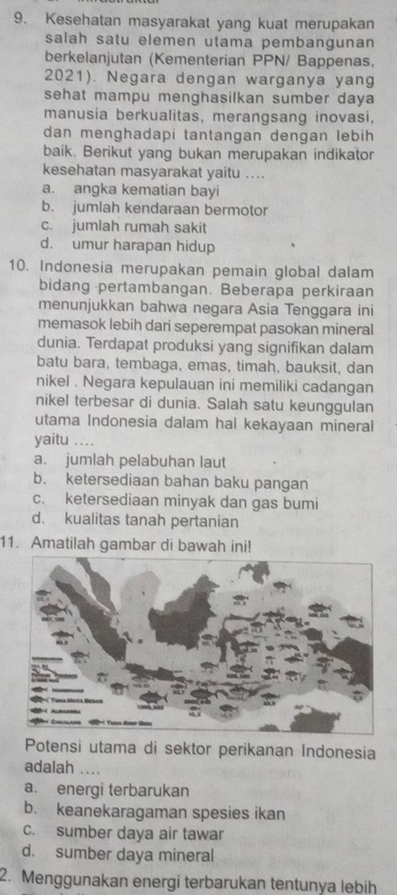 Kesehatan masyarakat yang kuat merupakan
salah satu elemen utama pembangunan
berkelanjutan (Kementerian PPN/ Bappenas,
2021). Negara dengan warganya yang
sehat mampu menghasilkan sumber daya 
manusia berkualitas, merangsang inovasi,
dan menghadapi tantangan dengan lebih
baik. Berikut yang bukan merupakan indikator
kesehatan masyarakat yaitu ....
a. angka kematian bayi
b. jumlah kendaraan bermotor
c. jumlah rumah sakit
d. umur harapan hidup
10. Indonesia merupakan pemain global dalam
bidang pertambangan. Beberapa perkiraan
menunjukkan bahwa negara Asia Tenggara ini
memasok lebih dari seperempat pasokan mineral
dunia. Terdapat produksi yang signifikan dalam
batu bara, tembaga, emas, timah, bauksit, dan
nikel . Negara kepulauan ini memiliki cadangan
nikel terbesar di dunia. Salah satu keunggulan
utama Indonesia dalam hal kekayaan mineral
yaitu ….
a. jumlah pelabuhan laut
b. ketersediaan bahan baku pangan
c. ketersediaan minyak dan gas bumi
d. kualitas tanah pertanian
11. Amatilah gambar di bawah ini!
Potensi utama di sektor perikanan Indonesia
adalah ….
a. energi terbarukan
b. keanekaragaman spesies ikan
c. sumber daya air tawar
d. sumber daya mineral
2. Menggunakan energi terbarukan tentunya lebih