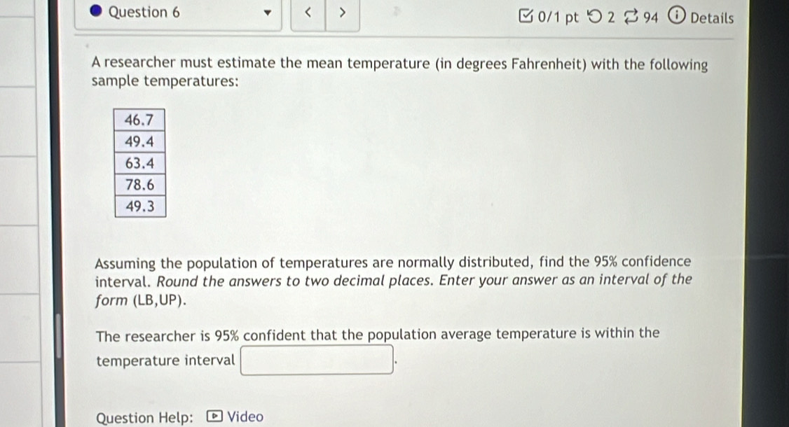 95% confidence 
interval. Round the answers to two decimal places. Enter your answer as an interval of the 
form (LB,UP). 
The researcher is 95% confident that the population average temperature is within the 
temperature interval □. 
Question Help: Video