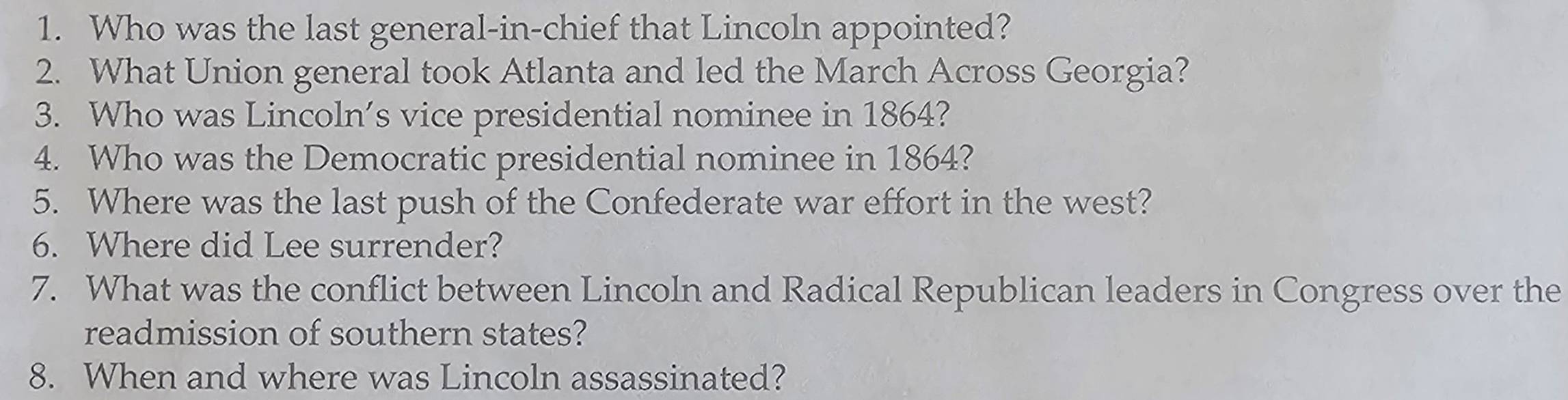 Who was the last general-in-chief that Lincoln appointed? 
2. What Union general took Atlanta and led the March Across Georgia? 
3. Who was Lincoln’s vice presidential nominee in 1864? 
4. Who was the Democratic presidential nominee in 1864? 
5. Where was the last push of the Confederate war effort in the west? 
6. Where did Lee surrender? 
7. What was the conflict between Lincoln and Radical Republican leaders in Congress over the 
readmission of southern states? 
8. When and where was Lincoln assassinated?