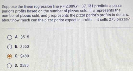 Suppose the linear regression line y=2.009x-37.131 predicts a pizza
parlor's profits based on the number of pizzas sold. If xrepresents the
number of pizzas sold, and yrepresents the pizza parlor's profits in dollars,
about how much can the pizza parlor expect in profits if it sells 275 pizzas?
A. $515
B. $550
C. $480
D. $585