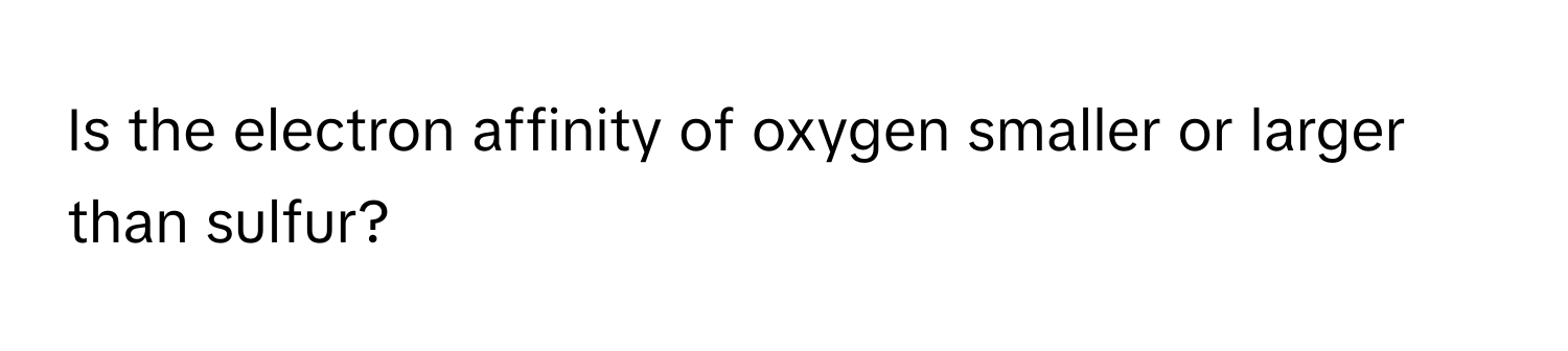 Is the electron affinity of oxygen smaller or larger than sulfur?