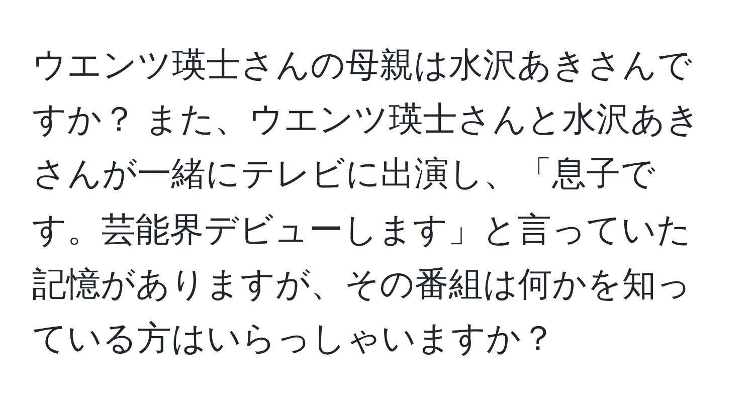 ウエンツ瑛士さんの母親は水沢あきさんですか？ また、ウエンツ瑛士さんと水沢あきさんが一緒にテレビに出演し、「息子です。芸能界デビューします」と言っていた記憶がありますが、その番組は何かを知っている方はいらっしゃいますか？