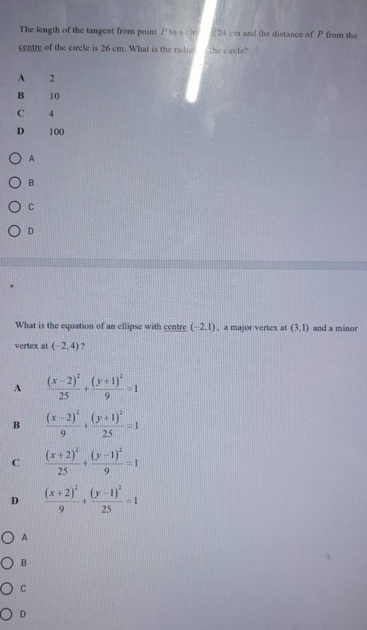 The length of the tangent from point P to a cir 24 cm and the distance of P from the
centre of the circle is 26 cm. What is the radia the circle?
A 2
B 10
C 4
D 100
A
B
C
D
What is the equation of an ellipse with centre (-2,1) , a major vertex at (3,1) and a minor
vertex at (-2,4) ?
A frac (x-2)^225+frac (y+1)^29=1
B frac (x-2)^29+frac (y+1)^225=1
C frac (x+2)^225+frac (y-1)^29=1
D frac (x+2)^29+frac (y-1)^225=1
A
B
C
D