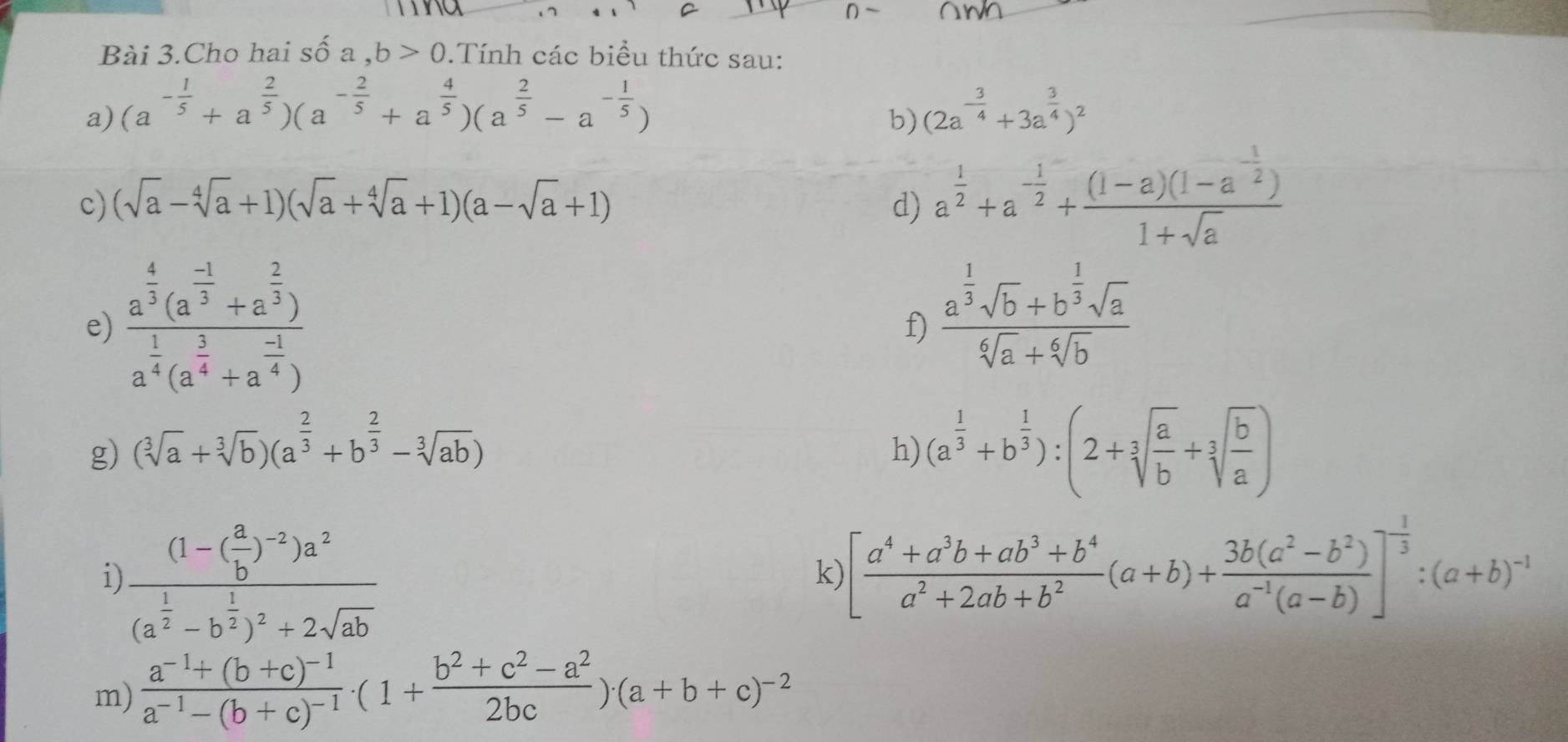 Bài 3.Cho hai : Swidehat O a,b>0.Tính các biểu thức sau:
a) (a^(-frac 1)5+a^(frac 2)5)(a^(-frac 2)5+a^(frac 4)5)(a^(frac 2)5-a^(-frac 1)5) (2a^(-frac 3)4+3a^(frac 3)4)^2
b)
c) (sqrt(a)-sqrt[4](a)+1)(sqrt(a)+sqrt[4](a)+1)(a-sqrt(a)+1) d) a^(frac 1)2+a^(-frac 1)2+frac (1-a)(1-a^(-frac 1)2)1+sqrt(a)
e) frac a^(frac 4)3(a^(frac -1)3+a^(frac 2)3)a^(frac 1)4(a^(frac 3)4+a^(frac -1)4)
f) frac a^(frac 1)3sqrt(b)+b^(frac 1)3sqrt(a)sqrt[6](a)+sqrt[6](b)
g) (sqrt[3](a)+sqrt[3](b))(a^(frac 2)3+b^(frac 2)3-sqrt[3](ab))
h) (a^(frac 1)3+b^(frac 1)3):(2+sqrt[3](frac a)b+sqrt[3](frac b)a)
i frac (1-( a/b )^-2)a^2(a^(frac 1)2-b^(frac 1)2)^2+2sqrt(ab)
k) [ (a^4+a^3b+ab^3+b^4)/a^2+2ab+b^2 (a+b)+ (3b(a^2-b^2))/a^(-1)(a-b) ]^- 1/3 :(a+b)^-1
m) frac a^(-1)+(b+c)^-1a^(-1)-(b+c)^-1· (1+ (b^2+c^2-a^2)/2bc )· (a+b+c)^-2