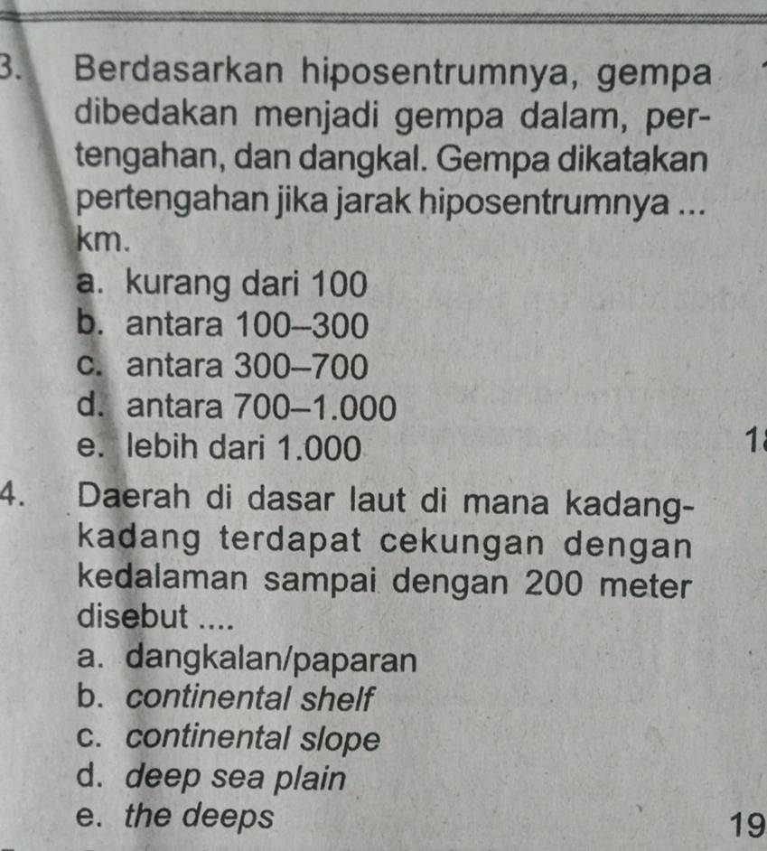 Berdasarkan hiposentrumnya, gempa
dibedakan menjadi gempa dalam, per-
tengahan, dan dangkal. Gempa dikatakan
pertengahan jika jarak hiposentrumnya ...
km.
a. kurang dari 100
b. antara 100 -- 300
c. antara 300-700
d. antara 700-1.000
e. lebih dari 1.000
1
4. Daerah di dasar laut di mana kadang-
kadang terdapat cekungan dengan 
kedalaman sampai dengan 200 meter
disebut ....
a. dangkalan/paparan
b. continental shelf
c. continental slope
d. deep sea plain
e. the deeps 19